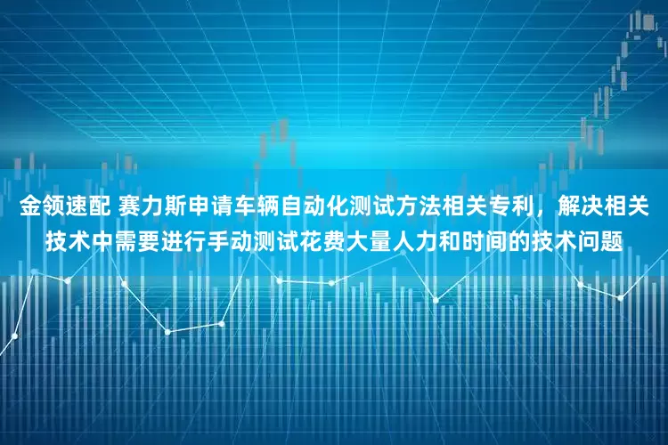 金领速配 赛力斯申请车辆自动化测试方法相关专利，解决相关技术中需要进行手动测试花费大量人力和时间的技术问题