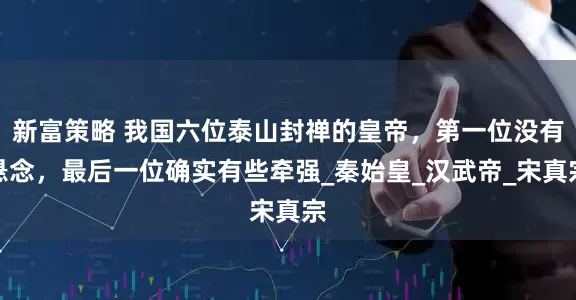 新富策略 我国六位泰山封禅的皇帝，第一位没有悬念，最后一位确实有些牵强_秦始皇_汉武帝_宋真宗