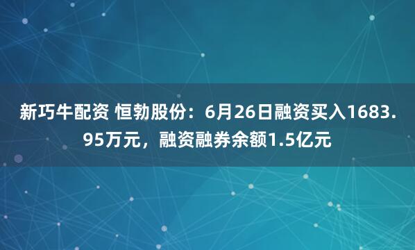 新巧牛配资 恒勃股份：6月26日融资买入1683.95万元，融资融券余额1.5亿元