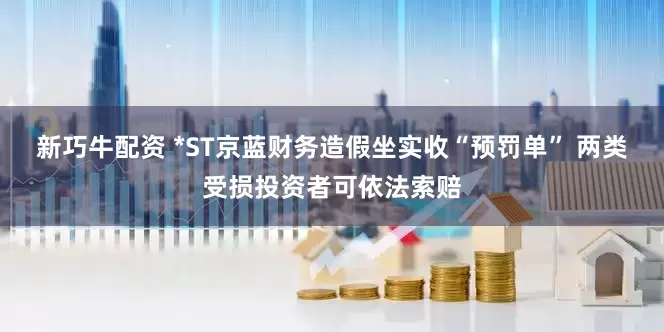 新巧牛配资 *ST京蓝财务造假坐实收“预罚单” 两类受损投资者可依法索赔