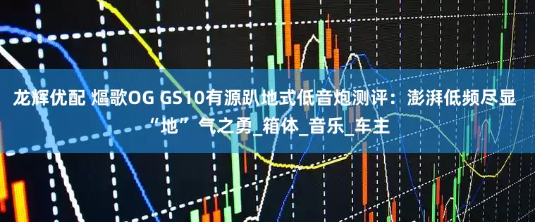 龙辉优配 熰歌OG GS10有源趴地式低音炮测评：澎湃低频尽显 “地” 气之勇_箱体_音乐_车主