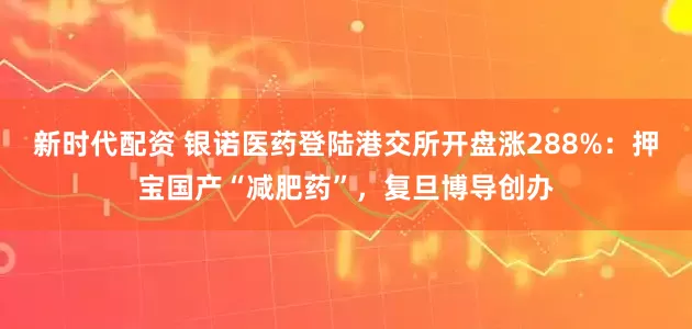 新时代配资 银诺医药登陆港交所开盘涨288%：押宝国产“减肥药”，复旦博导创办