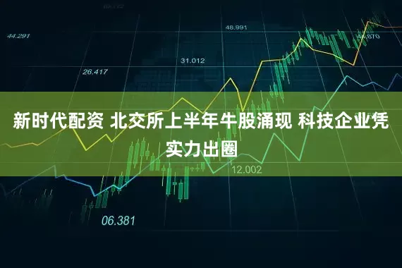新时代配资 北交所上半年牛股涌现 科技企业凭实力出圈